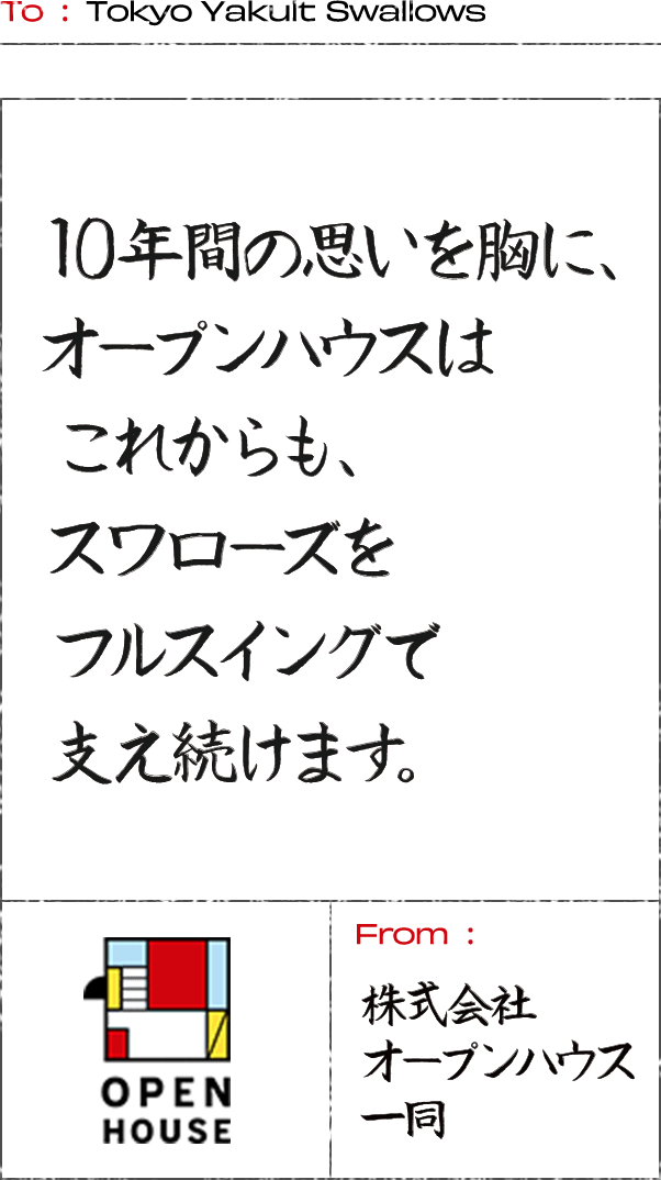 To: Tokyo Yakult Swallows 10年間の思いを胸に、オープンハウスはこれからも、スワローズをフルスイングで支え続けます。 From:株式会社オープンハウス一同